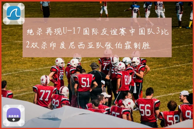 绝杀再现U-17国际友谊赛中国队3比2双杀印度尼西亚队张伯霖制胜