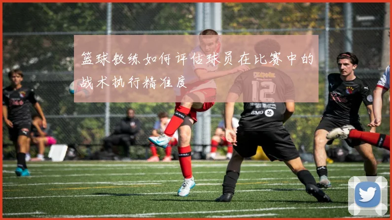 篮球教练如何评估球员在比赛中的战术执行精准度