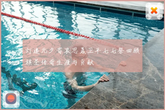 灯逢元夕寄哀思聂卫平七七祭回顾棋圣传奇生涯与贡献