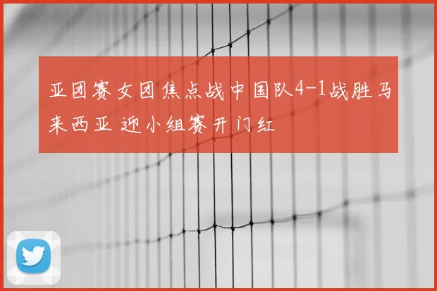 亚团赛女团焦点战中国队4-1战胜马来西亚 迎小组赛开门红
