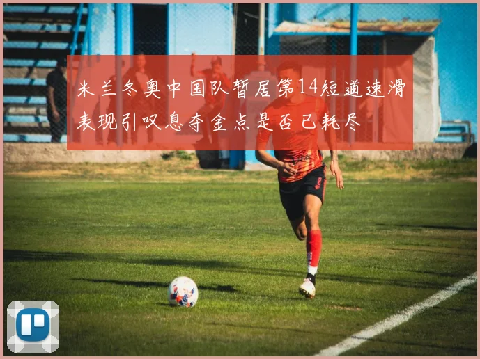 米兰冬奥中国队暂居第14短道速滑表现引叹息夺金点是否已耗尽