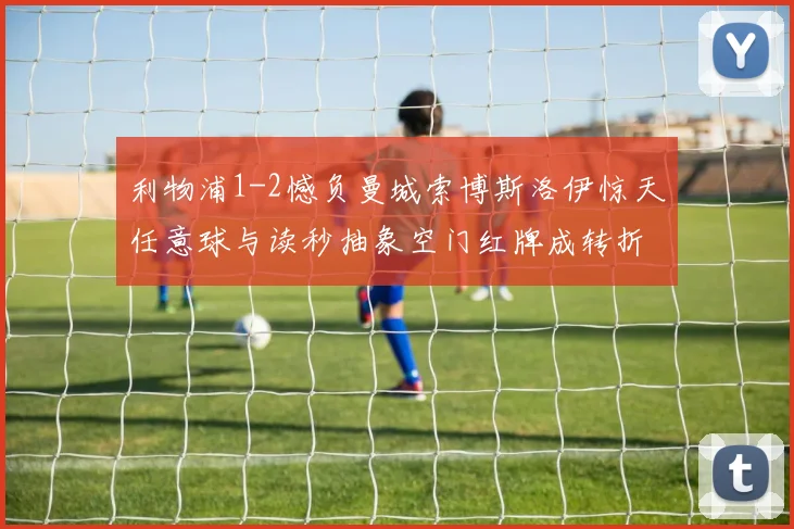 利物浦1-2憾负曼城索博斯洛伊惊天任意球与读秒抽象空门红牌成转折点