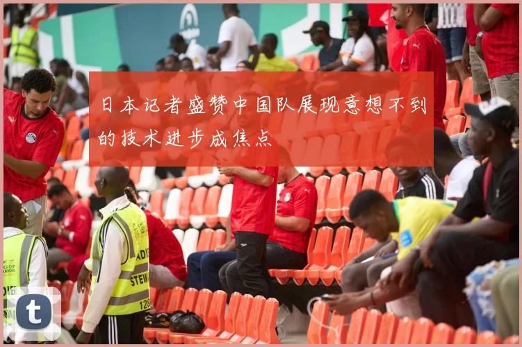 日本记者盛赞中国队展现意想不到的技术进步成焦点
