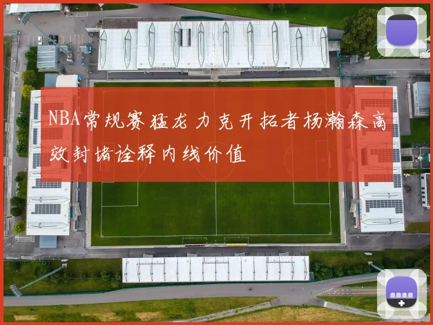 NBA常规赛猛龙力克开拓者杨瀚森高效封堵诠释内线价值