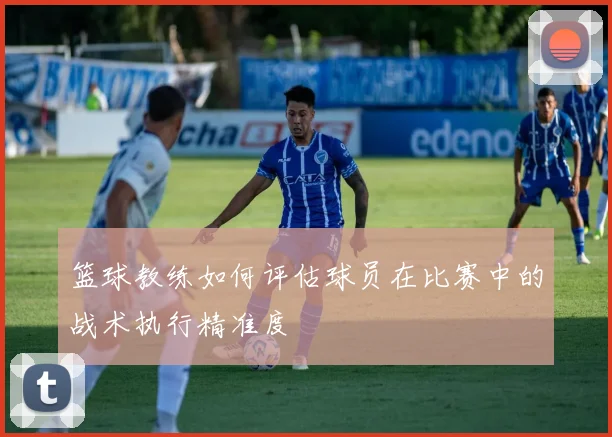 篮球教练如何评估球员在比赛中的战术执行精准度