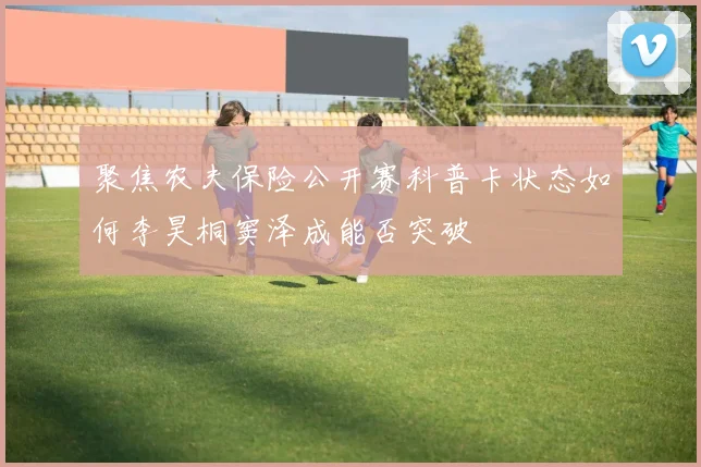 聚焦农夫保险公开赛科普卡状态如何李昊桐窦泽成能否突破