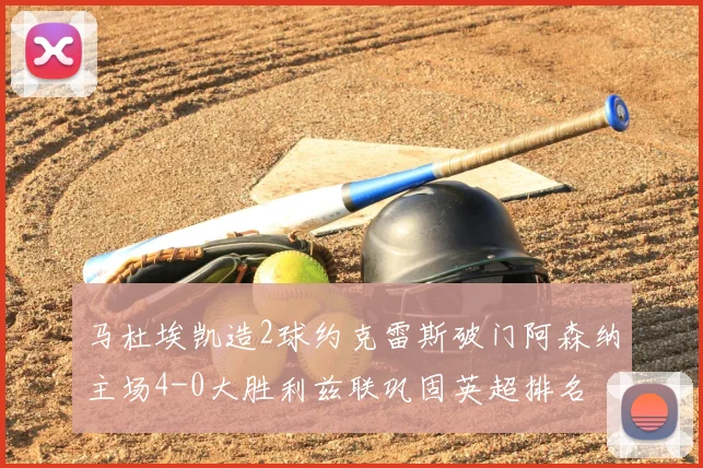 马杜埃凯造2球约克雷斯破门阿森纳主场4-0大胜利兹联巩固英超排名