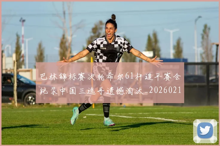 巴林锦标赛次轮希尔61杆追平赛会纪录中国三选手遗憾淘汰_20260215130951