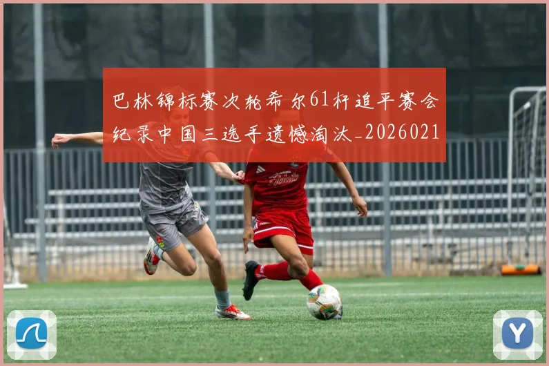 巴林锦标赛次轮希尔61杆追平赛会纪录中国三选手遗憾淘汰_20260215130951