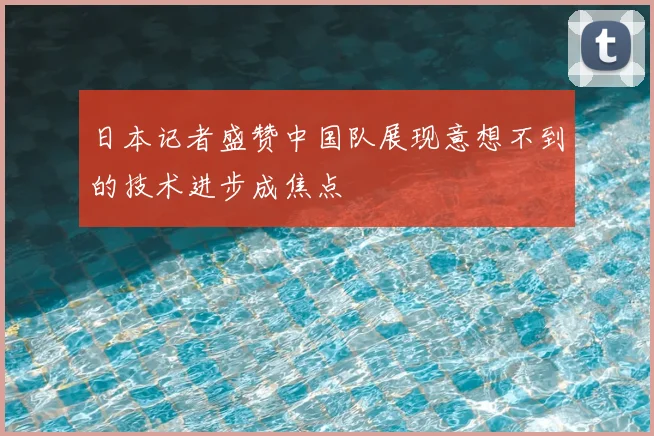 日本记者盛赞中国队展现意想不到的技术进步成焦点