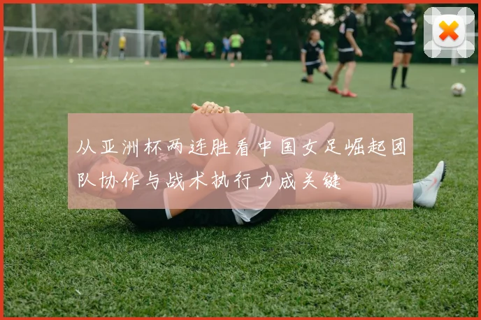 从亚洲杯两连胜看中国女足崛起团队协作与战术执行力成关键