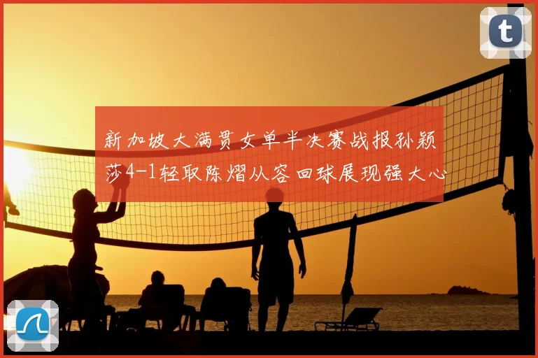 新加坡大满贯女单半决赛战报孙颖莎4-1轻取陈熠从容回球展现强大心态