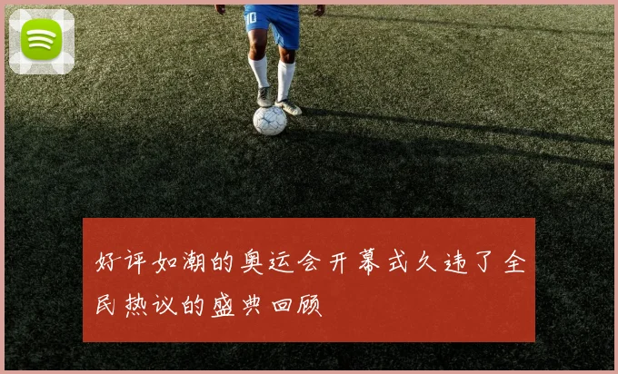 好评如潮的奥运会开幕式久违了全民热议的盛典回顾