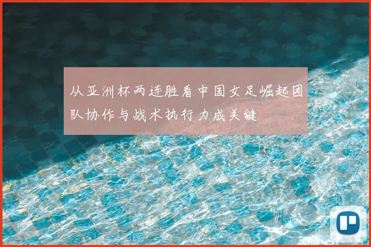 从亚洲杯两连胜看中国女足崛起团队协作与战术执行力成关键