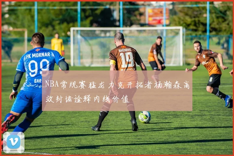 NBA常规赛猛龙力克开拓者杨瀚森高效封堵诠释内线价值