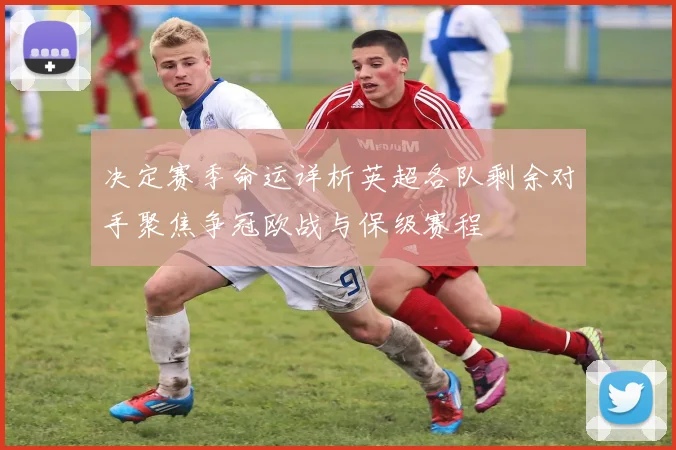 决定赛季命运详析英超各队剩余对手聚焦争冠欧战与保级赛程